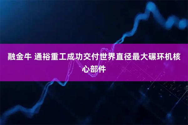 融金牛 通裕重工成功交付世界直径最大碾环机核心部件