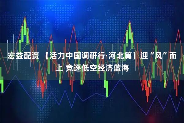 宏益配资 【活力中国调研行·河北篇】迎“风”而上 竞逐低空经济蓝海