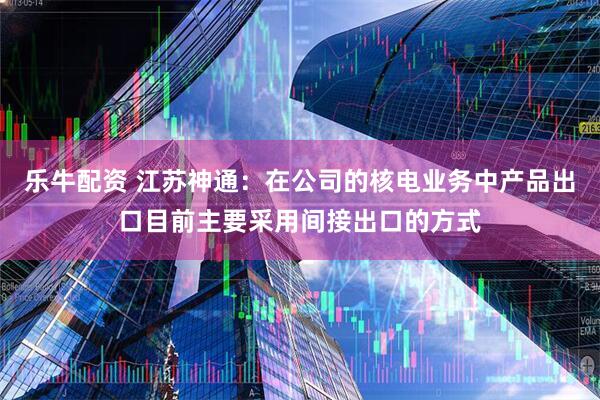 乐牛配资 江苏神通：在公司的核电业务中产品出口目前主要采用间接出口的方式