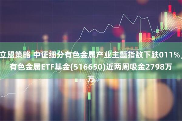 立盟策略 中证细分有色金属产业主题指数下跌011%，有色金属ETF基金(516650)近两周吸金2798万