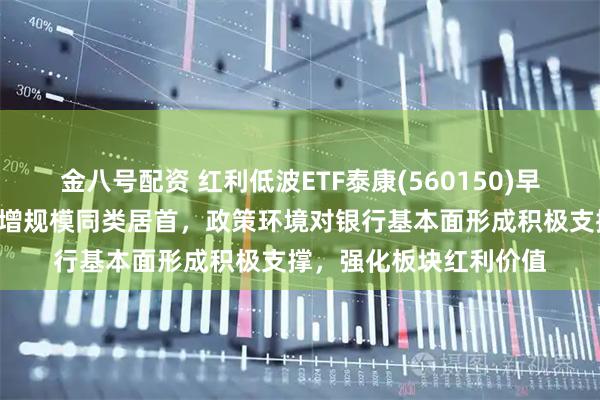 金八号配资 红利低波ETF泰康(560150)早盘反弹翻红，近2周新增规模同类居首，政策环境对银行基本面形成积极支撑，强化板块红利价值