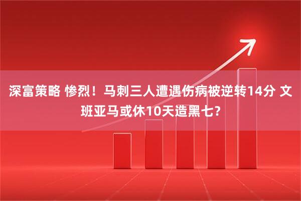 深富策略 惨烈！马刺三人遭遇伤病被逆转14分 文班亚马或休10天造黑七？