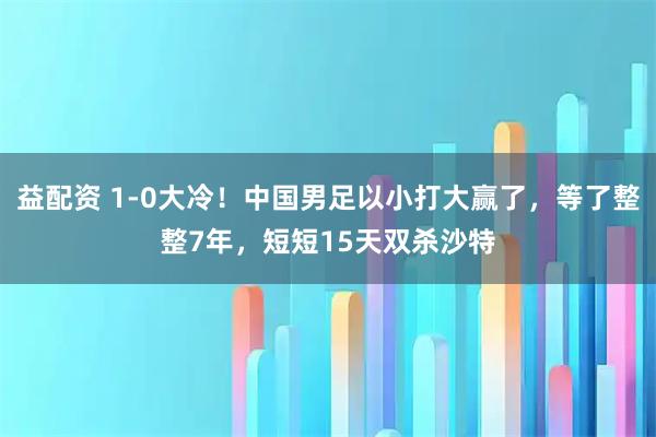 益配资 1-0大冷！中国男足以小打大赢了，等了整整7年，短短15天双杀沙特