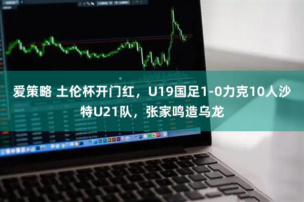 爱策略 土伦杯开门红，U19国足1-0力克10人沙特U21队，张家鸣造乌龙