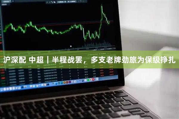 沪深配 中超｜半程战罢，多支老牌劲旅为保级挣扎