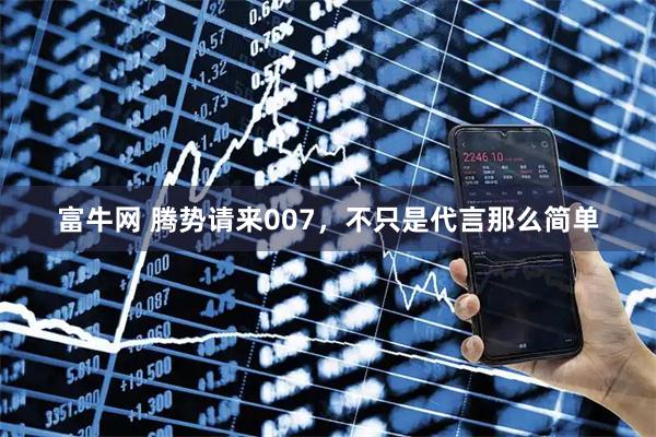 富牛网 腾势请来007，不只是代言那么简单