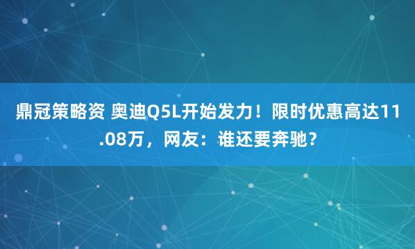 鼎冠策略资 奥迪Q5L开始发力！限时优惠高达11.08万，网友：谁还要奔驰？