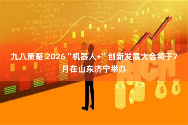 九八策略 2026“机器人+”创新发展大会将于7月在山东济宁举办