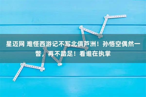 星迈网 难怪西游记不写北俱芦洲！孙悟空偶然一瞥，再不踏足！看谁在执掌