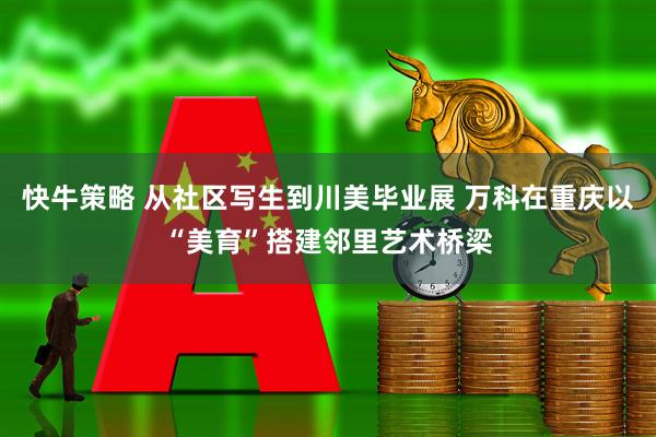 快牛策略 从社区写生到川美毕业展 万科在重庆以“美育”搭建邻里艺术桥梁