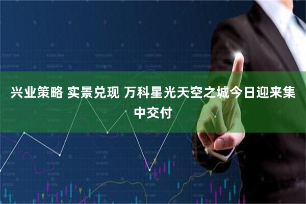 兴业策略 实景兑现 万科星光天空之城今日迎来集中交付