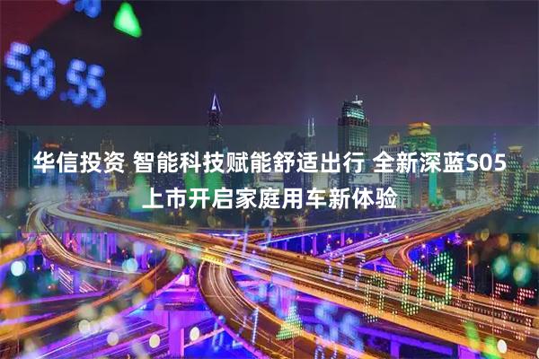 华信投资 智能科技赋能舒适出行 全新深蓝S05上市开启家庭用车新体验