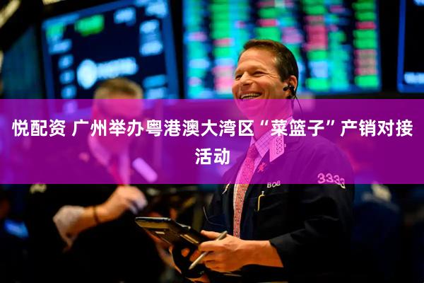 悦配资 广州举办粤港澳大湾区“菜篮子”产销对接活动