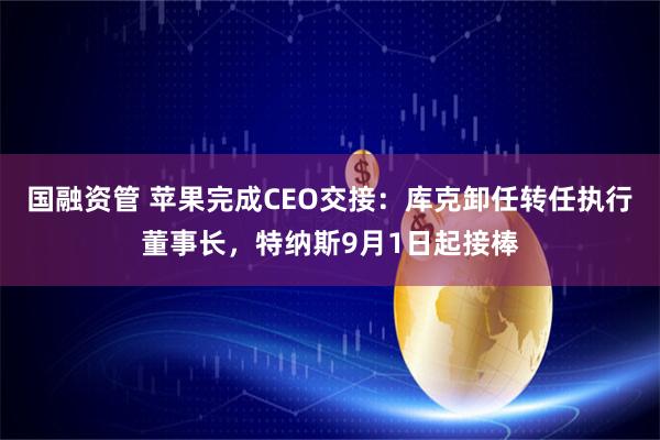 国融资管 苹果完成CEO交接：库克卸任转任执行董事长，特纳斯9月1日起接棒
